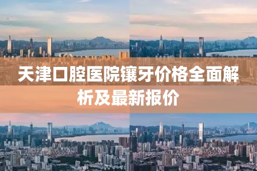 天津口腔医院镶牙价格全面解析及最新报价