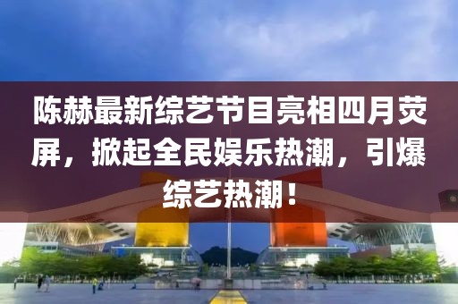 陈赫最新综艺节目亮相四月荧屏，掀起全民娱乐热潮，引爆综艺热潮！