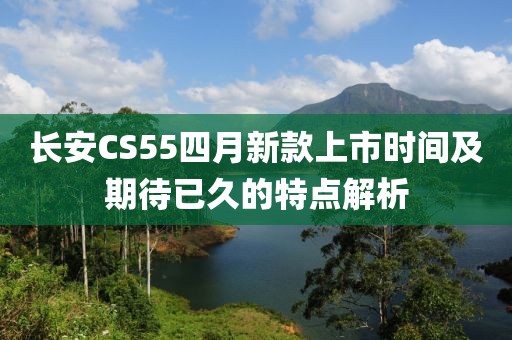 长安CS55四月新款上市时间及期待已久的特点解析