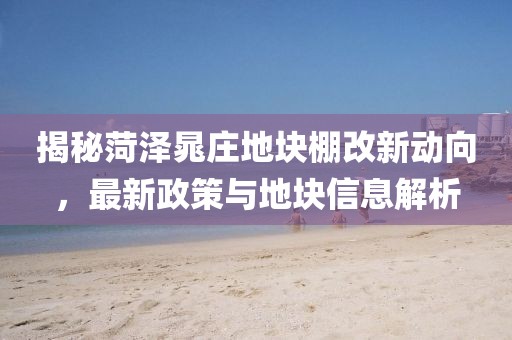 揭秘菏泽晁庄地块棚改新动向，最新政策与地块信息解析