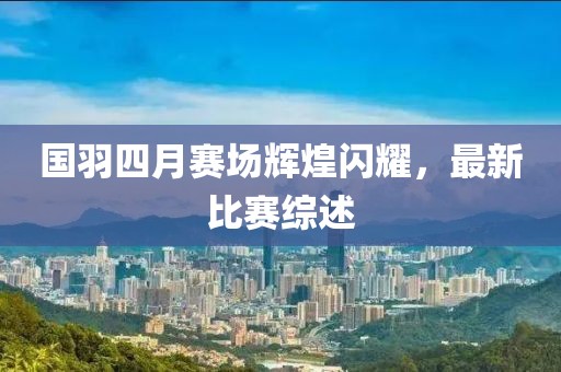 国羽四月赛场辉煌闪耀，最新比赛综述