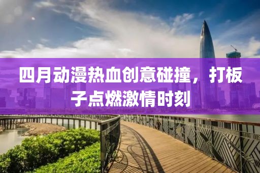 四月动漫热血创意碰撞，打板子点燃激情时刻