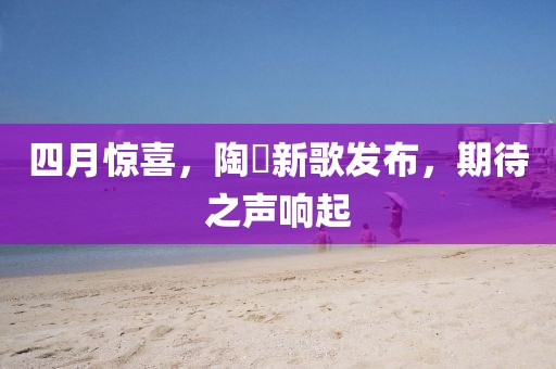 四月惊喜，陶喆新歌发布，期待之声响起
