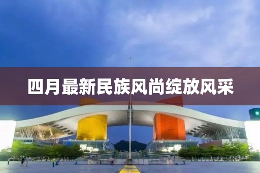 四月最新民族风尚绽放风采