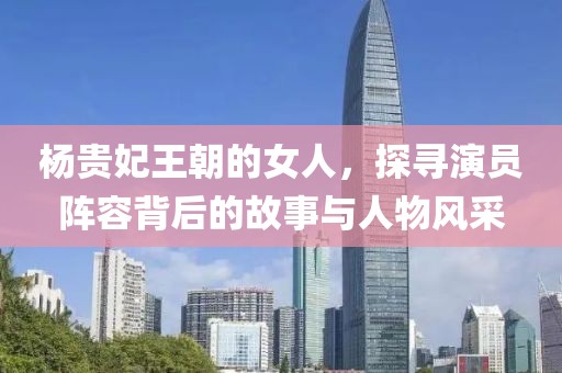 杨贵妃王朝的女人，探寻演员阵容背后的故事与人物风采