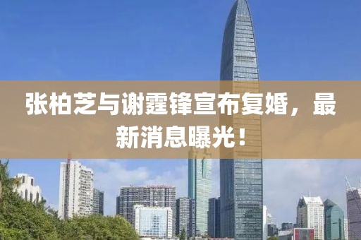 张柏芝与谢霆锋宣布复婚，最新消息曝光！