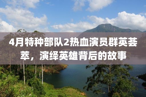 4月特种部队2热血演员群英荟萃，演绎英雄背后的故事