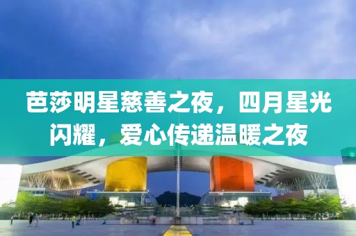 芭莎明星慈善之夜，四月星光闪耀，爱心传递温暖之夜