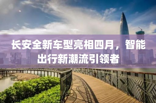 长安全新车型亮相四月，智能出行新潮流引领者