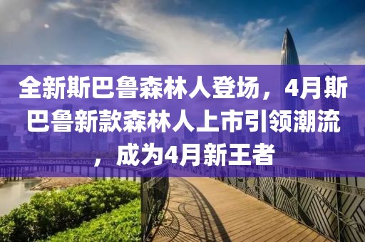 全新斯巴鲁森林人登场，4月斯巴鲁新款森林人上市引领潮流，成为4月新王者
