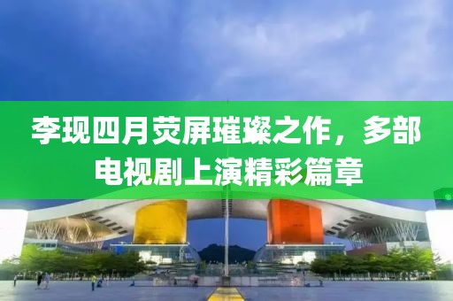 李现四月荧屏璀璨之作，多部电视剧上演精彩篇章