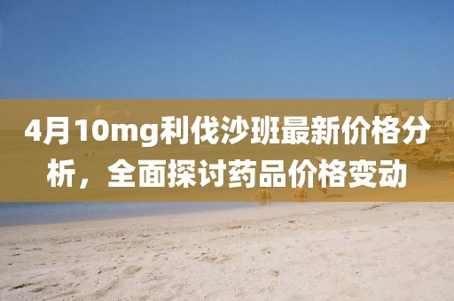 4月10mg利伐沙班最新价格分析，全面探讨药品价格变动
