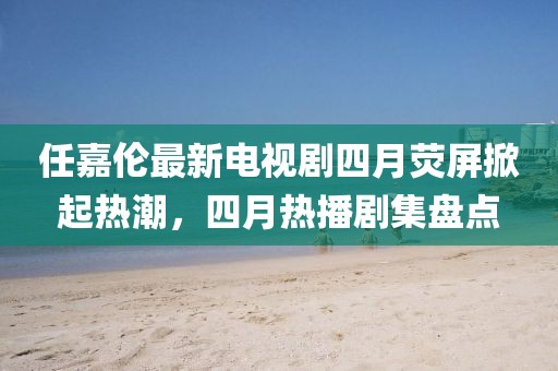 任嘉伦最新电视剧四月荧屏掀起热潮，四月热播剧集盘点