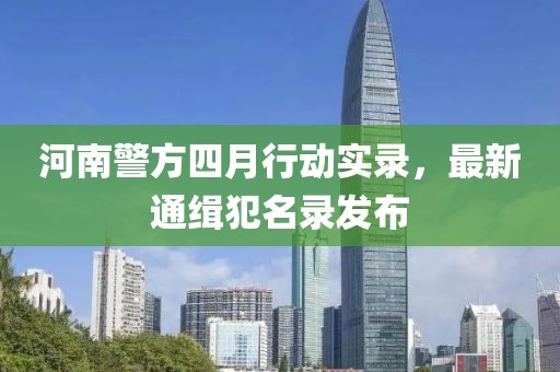 河南警方四月行动实录，最新通缉犯名录发布