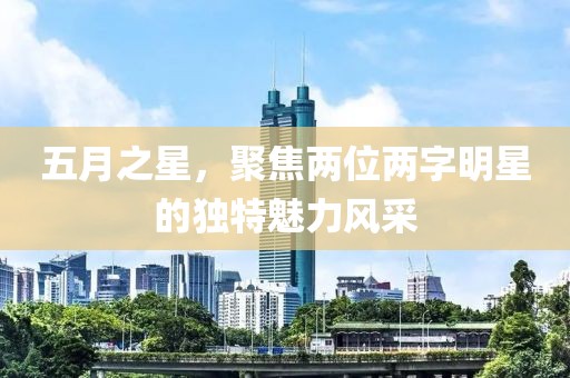 五月之星，聚焦两位两字明星的独特魅力风采