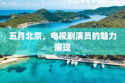 五月北京，电视剧演员的魅力展现