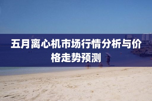 五月离心机市场行情分析与价格走势预测