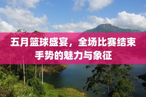 五月篮球盛宴，全场比赛结束手势的魅力与象征