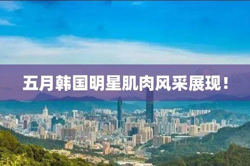 五月韩国明星肌肉风采展现！