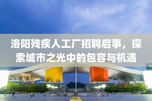 洛阳残疾人工厂招聘启事，探索城市之光中的包容与机遇