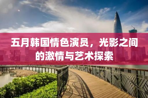 五月韩国情色演员，光影之间的激情与艺术探索