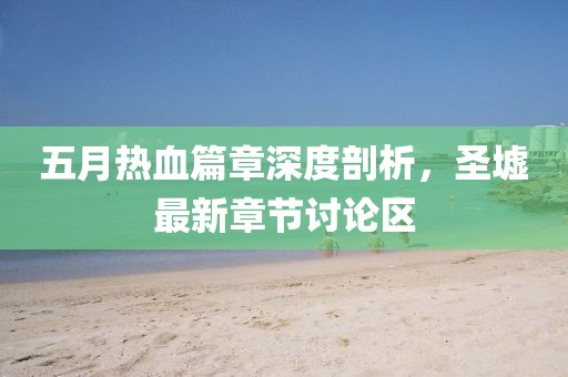 五月热血篇章深度剖析，圣墟最新章节讨论区