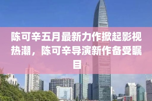 陈可辛五月最新力作掀起影视热潮，陈可辛导演新作备受瞩目