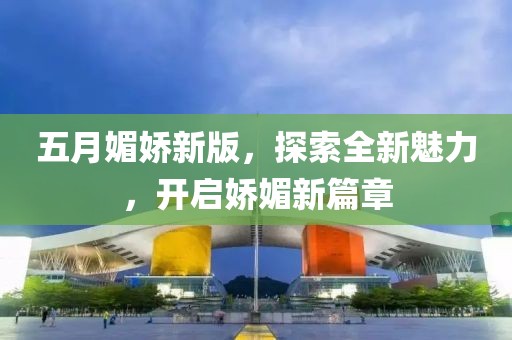 五月媚娇新版，探索全新魅力，开启娇媚新篇章