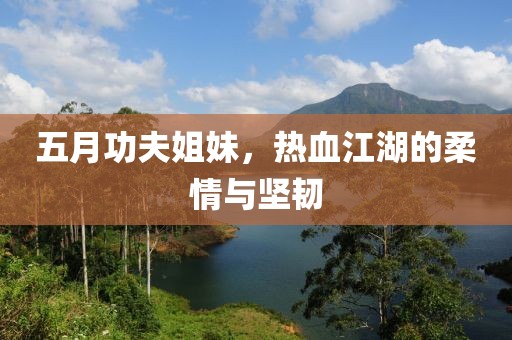 五月功夫姐妹，热血江湖的柔情与坚韧