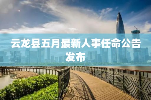 云龙县五月最新人事任命公告发布