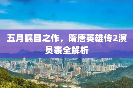 五月瞩目之作，隋唐英雄传2演员表全解析