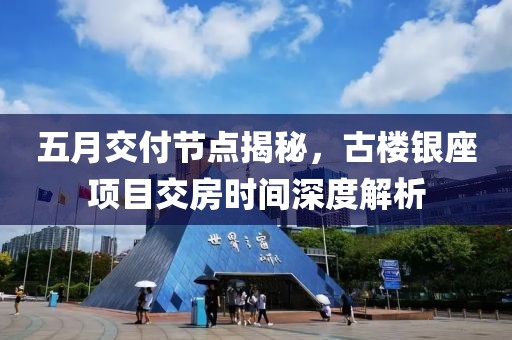 五月交付节点揭秘，古楼银座项目交房时间深度解析