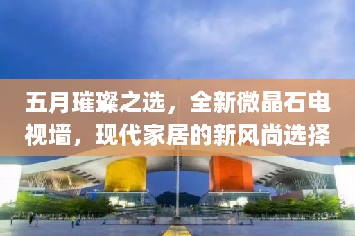 五月璀璨之选，全新微晶石电视墙，现代家居的新风尚选择