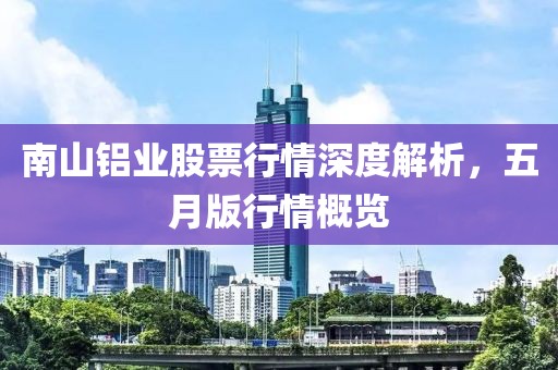 南山铝业股票行情深度解析，五月版行情概览