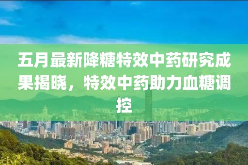 五月最新降糖特效中药研究成果揭晓，特效中药助力血糖调控