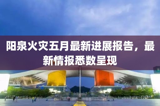 阳泉火灾五月最新进展报告，最新情报悉数呈现