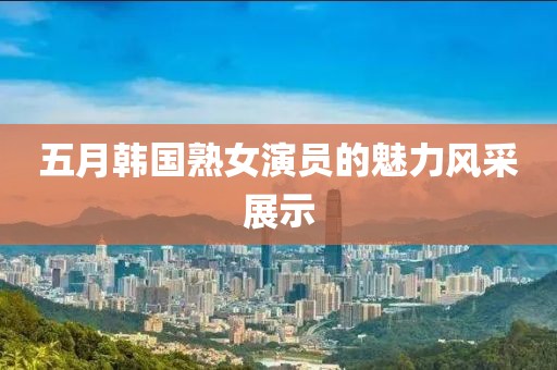 五月韩国熟女演员的魅力风采展示