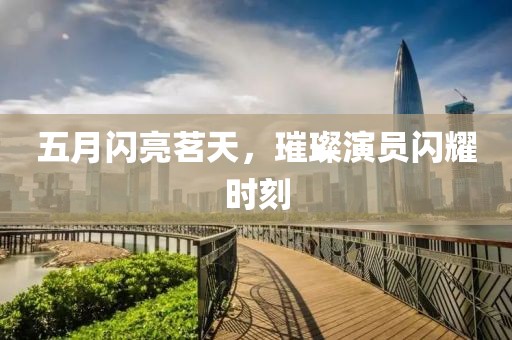五月闪亮茗天，璀璨演员闪耀时刻