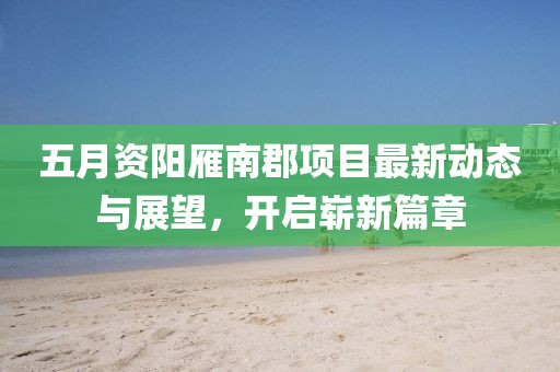 五月资阳雁南郡项目最新动态与展望，开启崭新篇章