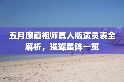 五月魔道祖师真人版演员表全解析，璀璨星阵一览