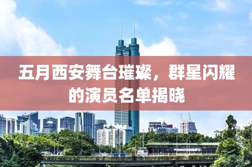 五月西安舞台璀璨，群星闪耀的演员名单揭晓