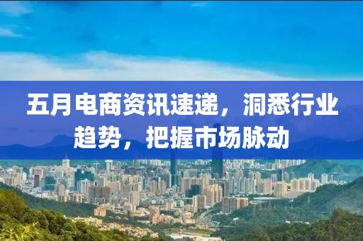五月电商资讯速递，洞悉行业趋势，把握市场脉动