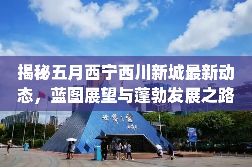 揭秘五月西宁西川新城最新动态，蓝图展望与蓬勃发展之路
