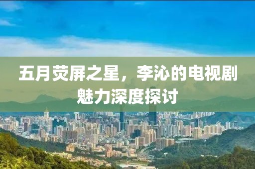 五月荧屏之星，李沁的电视剧魅力深度探讨