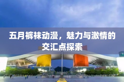 五月裤袜动漫，魅力与激情的交汇点探索