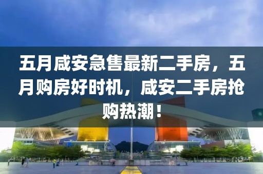 五月咸安急售最新二手房，五月购房好时机，咸安二手房抢购热潮！