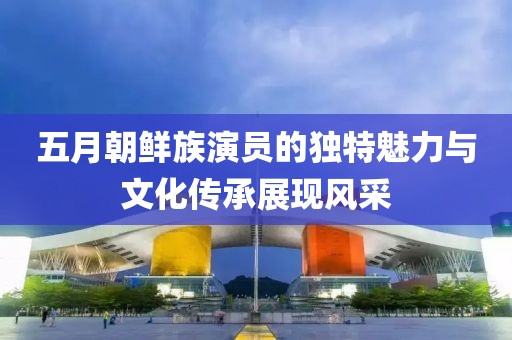 五月朝鲜族演员的独特魅力与文化传承展现风采