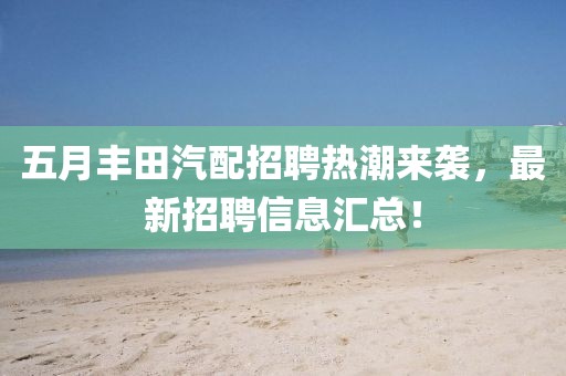 五月丰田汽配招聘热潮来袭，最新招聘信息汇总！