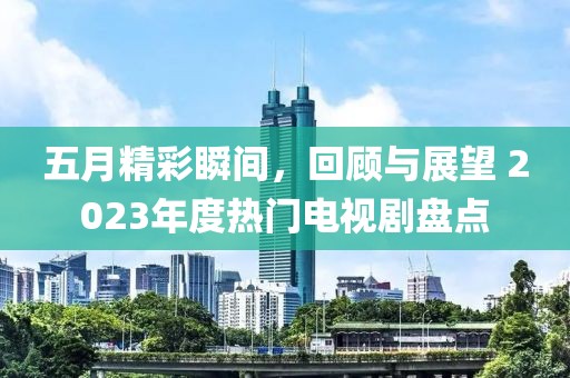 五月精彩瞬间，回顾与展望 2023年度热门电视剧盘点