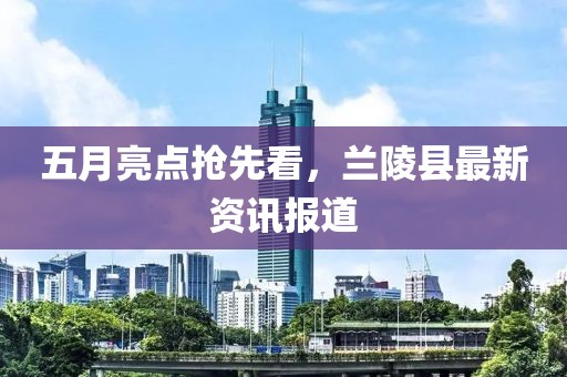 五月亮点抢先看，兰陵县最新资讯报道